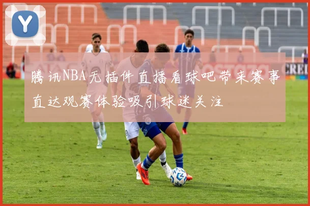 腾讯NBA无插件直播看球吧带来赛事直达观赛体验吸引球迷关注