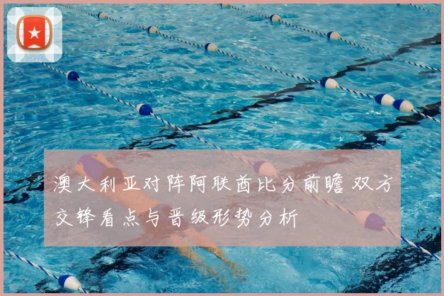 澳大利亚对阵阿联酋比分前瞻 双方交锋看点与晋级形势分析