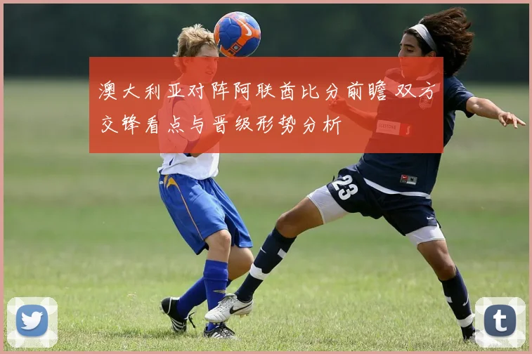 澳大利亚对阵阿联酋比分前瞻 双方交锋看点与晋级形势分析
