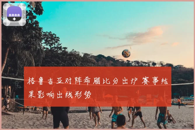 格鲁吉亚对阵希腊比分出炉 赛事结果影响出线形势