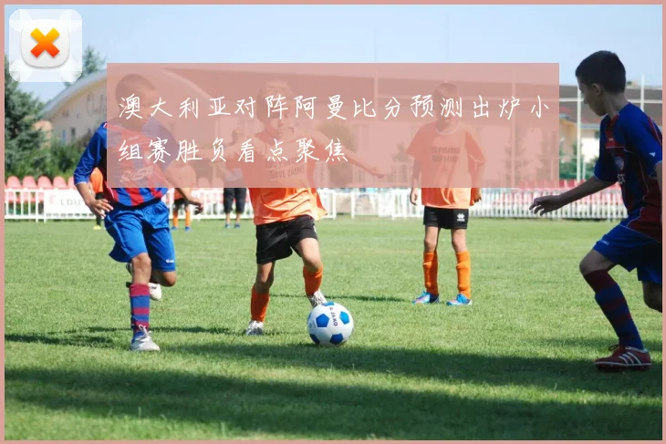 澳大利亚对阵阿曼比分预测出炉小组赛胜负看点聚焦