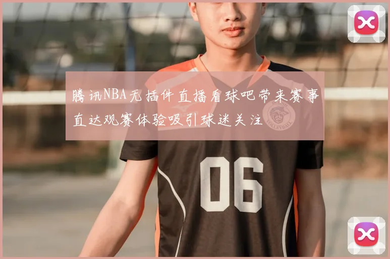 腾讯NBA无插件直播看球吧带来赛事直达观赛体验吸引球迷关注