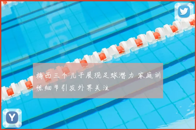 梅西三个儿子展现足球潜力 家庭训练细节引发外界关注