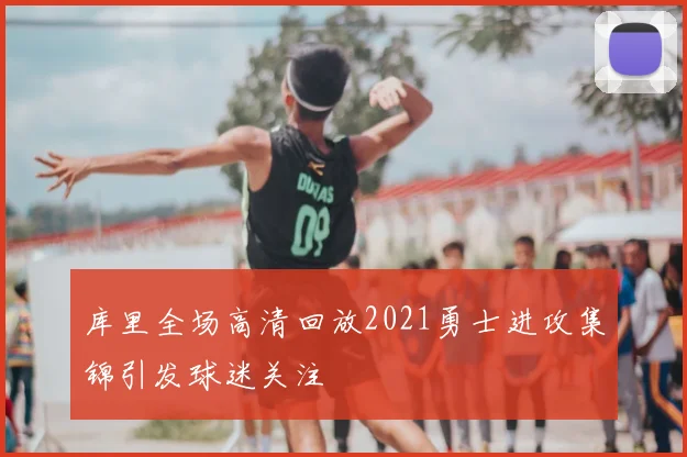 库里全场高清回放2021勇士进攻集锦引发球迷关注