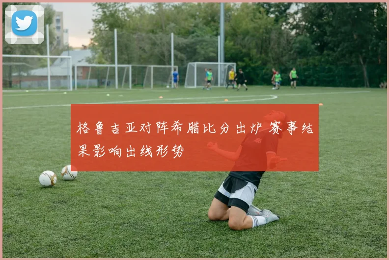 格鲁吉亚对阵希腊比分出炉 赛事结果影响出线形势