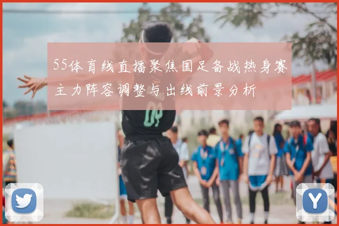 55体育线直播聚焦国足备战热身赛主力阵容调整与出线前景分析