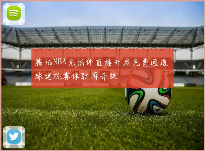 腾讯NBA无插件直播开启免费通道 球迷观赛体验再升级
