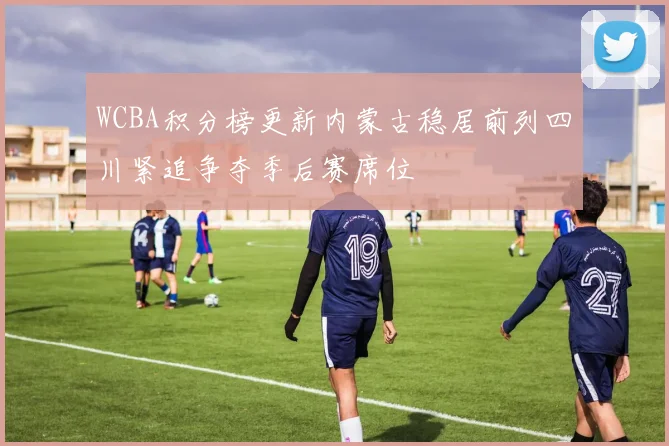 WCBA积分榜更新内蒙古稳居前列四川紧追争夺季后赛席位