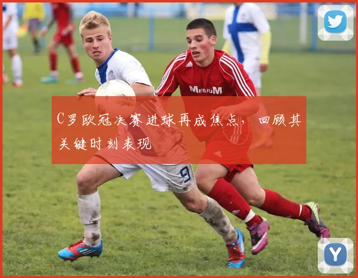 C罗欧冠决赛进球再成焦点，回顾其关键时刻表现