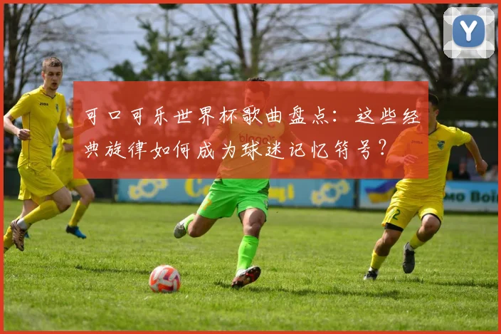 可口可乐世界杯歌曲盘点:这些经典旋律如何成为球迷记忆符号?