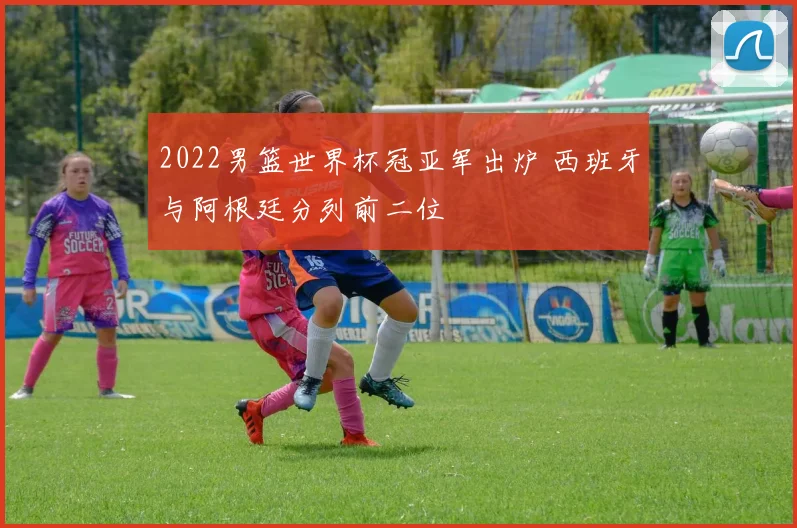 2022男篮世界杯冠亚军出炉 西班牙与阿根廷分列前二位