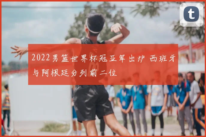 2022男篮世界杯冠亚军出炉 西班牙与阿根廷分列前二位