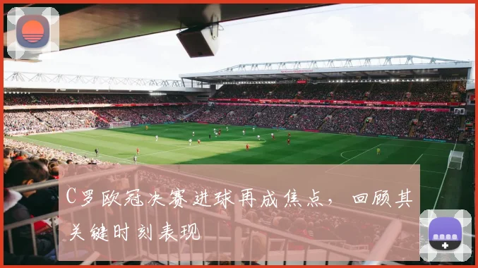 C罗欧冠决赛进球再成焦点，回顾其关键时刻表现