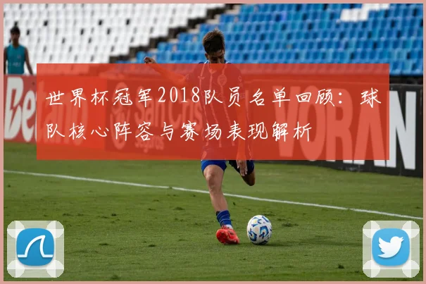 世界杯冠军2018队员名单回顾：球队核心阵容与赛场表现解析