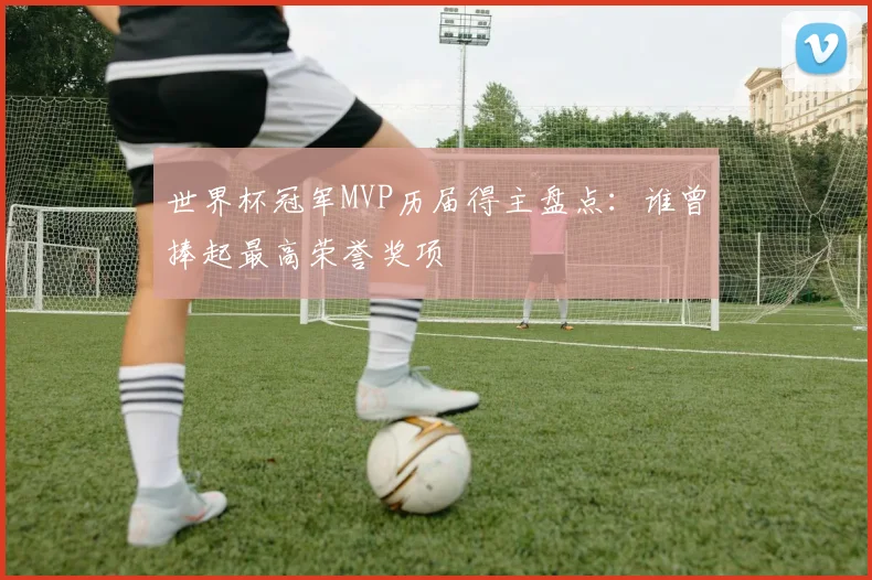 世界杯冠军MVP历届得主盘点:谁曾捧起最高荣誉奖项