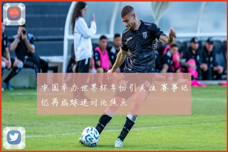 中国举办世界杯年份引关注 赛事记忆再成球迷讨论焦点