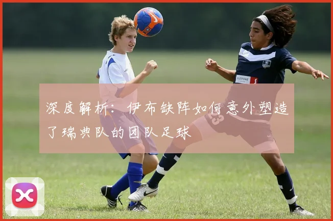 深度解析：伊布缺阵如何意外塑造了瑞典队的团队足球
